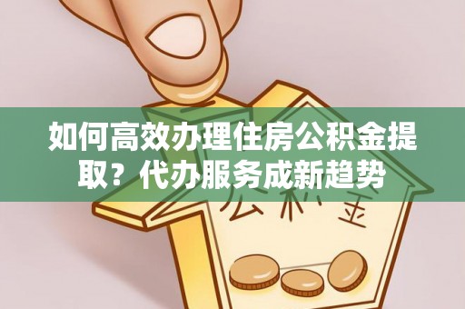 东区如何高效办理住房公积金提取？代办服务成新趋势