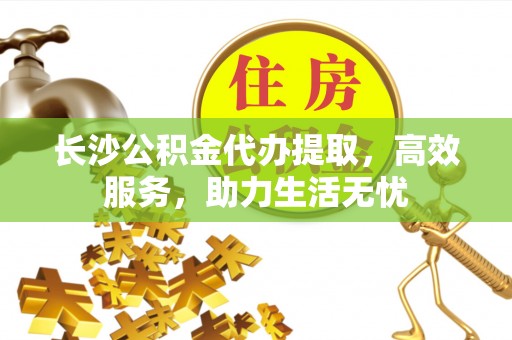 东区长沙公积金代办提取，高效服务，助力生活无忧
