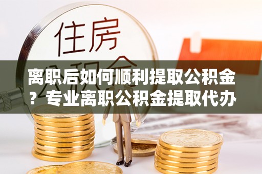 东区离职后如何顺利提取公积金？专业离职公积金提取代办服务指南