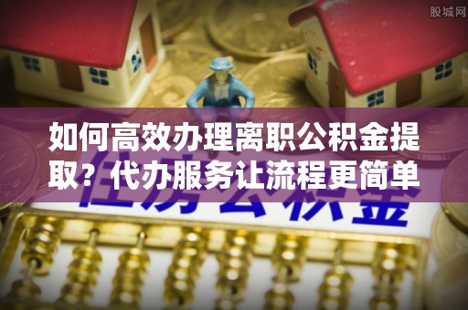东区如何高效办理离职公积金提取？代办服务让流程更简单