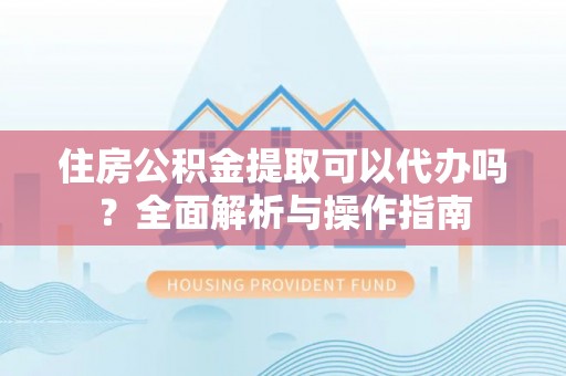 东区住房公积金提取可以代办吗？全面解析与操作指南