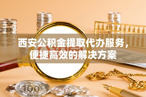 东区西安公积金提取代办服务，便捷高效的解决方案