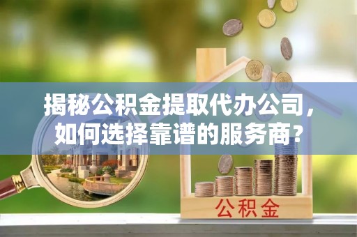 东区揭秘公积金提取代办公司，如何选择靠谱的服务商？