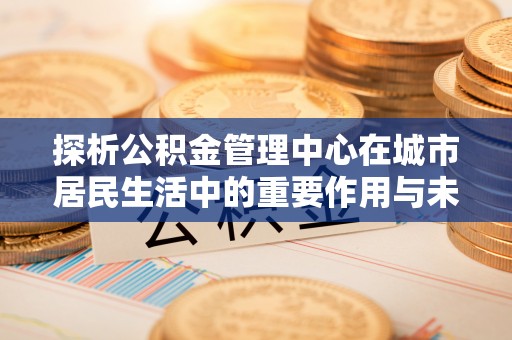 东区探析公积金管理中心在城市居民生活中的重要作用与未来发展趋势